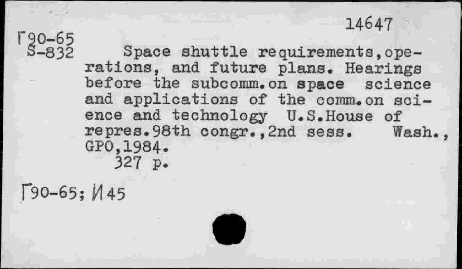 ﻿14647 "90-65
3-832 Space shuttle requirements,operations, and future plans. Hearings before the subcomm.on space science and applications of the comm.on science and technology U.S.House of repres.98th congr.,2nd sess. Wash. GP0,1984.
327 p.
r9O-65; M45